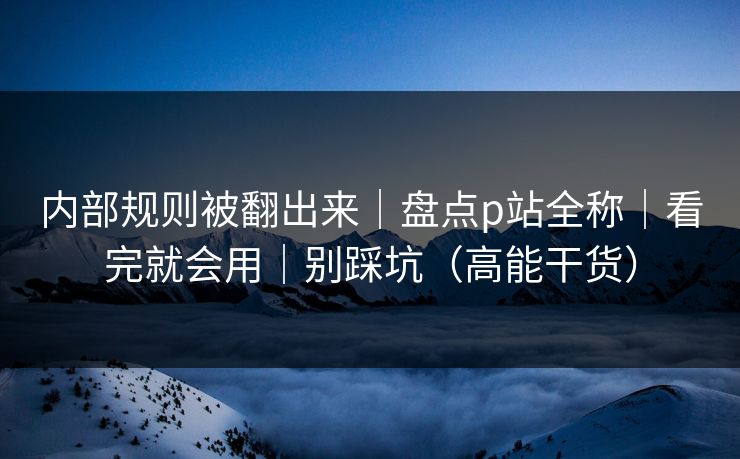 内部规则被翻出来|盘点p站全称|看完就会用|别踩坑(高能干货) 内部规则被翻出来|盘点p站全称|看完就会用|别踩坑(高能干货)