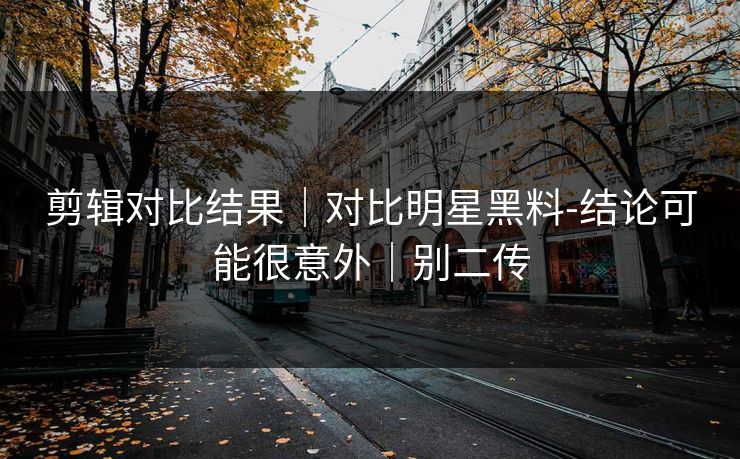剪辑对比结果｜对比明星黑料-结论可能很意外｜别二传