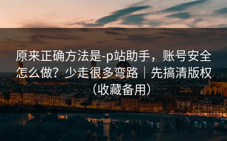 原来正确方法是-p站助手，账号安全怎么做？少走很多弯路｜先搞清版权（收藏备用）