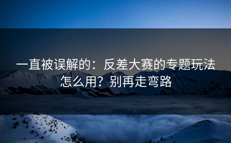 一直被误解的：反差大赛的专题玩法怎么用？别再走弯路