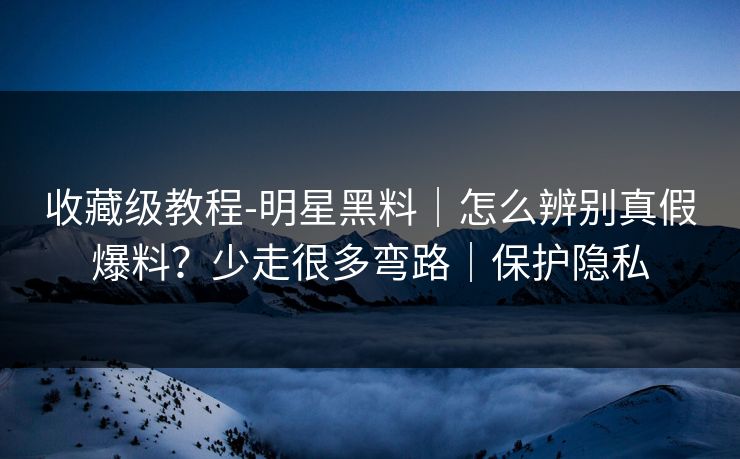 收藏级教程-明星黑料｜怎么辨别真假爆料？少走很多弯路｜保护隐私