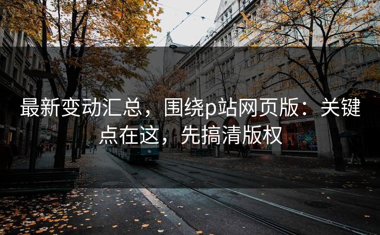 最新变动汇总,围绕p站网页版:关键点在这,先搞清版权 最新变动汇总,围绕p站网页版:关键点在这,先搞清版权