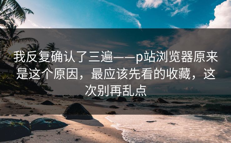 我反复确认了三遍——p站浏览器原来是这个原因,最应该先看的收藏,这次别再乱点 我反复确认了三遍——p站浏览器原来是这个原因,最应该先看的收藏,这次别再乱点