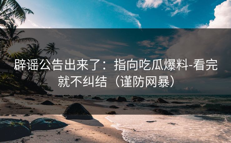 辟谣公告出来了：指向吃瓜爆料-看完就不纠结（谨防网暴）