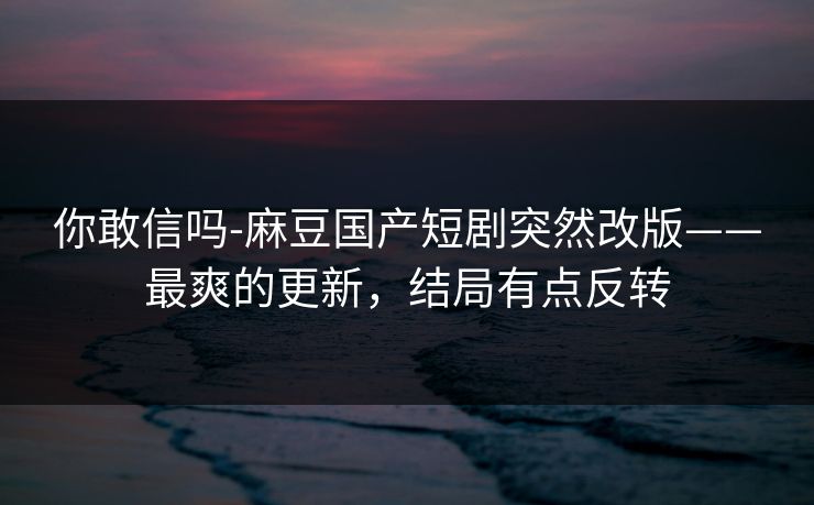 你敢信吗-麻豆国产短剧突然改版——最爽的更新，结局有点反转