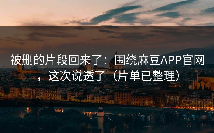 被删的片段回来了：围绕麻豆APP官网，这次说透了（片单已整理）