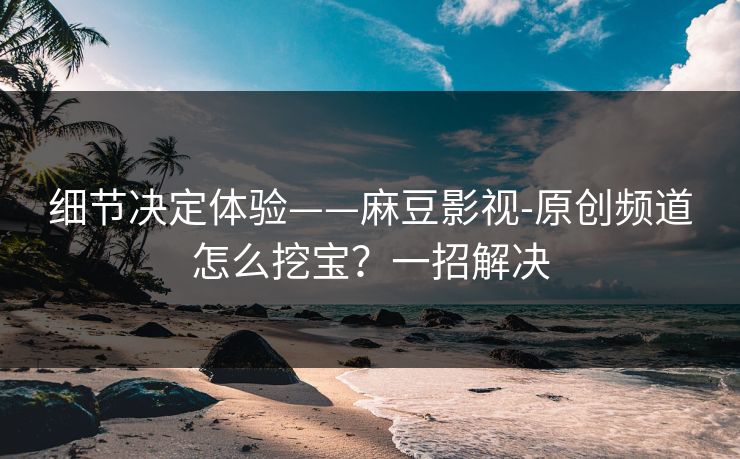 细节决定体验——麻豆影视-原创频道怎么挖宝?一招解决 细节决定体验——麻豆影视-原创频道怎么挖宝?一招解决