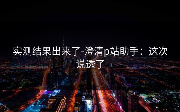 实测结果出来了-澄清p站助手：这次说透了