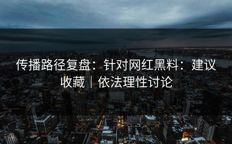 传播路径复盘：针对网红黑料：建议收藏｜依法理性讨论