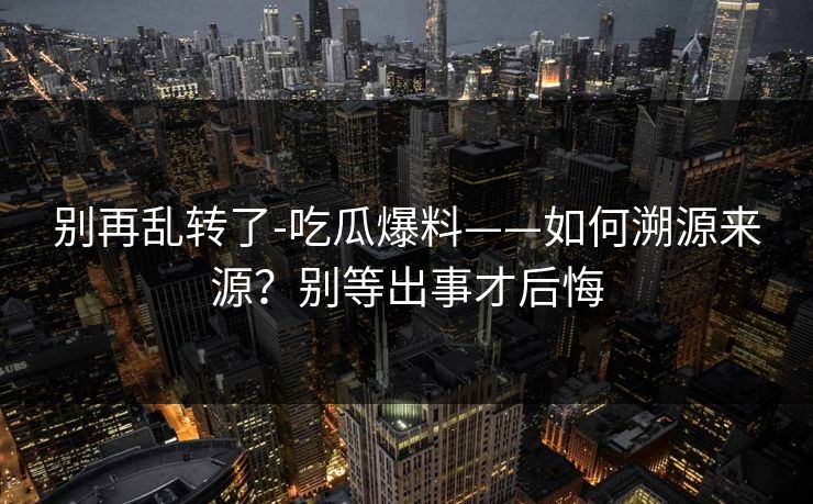别再乱转了-吃瓜爆料——如何溯源来源？别等出事才后悔