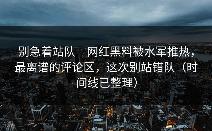 别急着站队｜网红黑料被水军推热，最离谱的评论区，这次别站错队（时间线已整理）