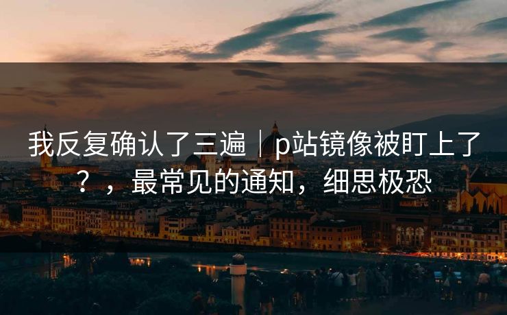 我反复确认了三遍｜p站镜像被盯上了？，最常见的通知，细思极恐