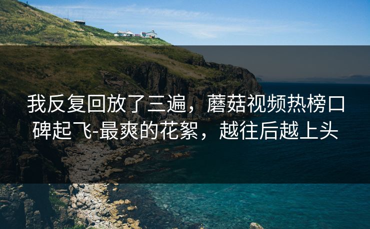 我反复回放了三遍，蘑菇视频热榜口碑起飞-最爽的花絮，越往后越上头