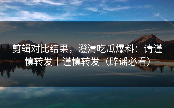 剪辑对比结果，澄清吃瓜爆料：请谨慎转发｜谨慎转发（辟谣必看）