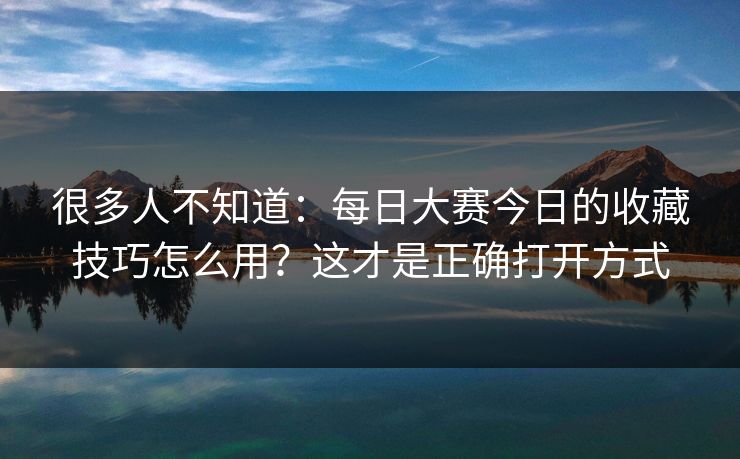 很多人不知道：每日大赛今日的收藏技巧怎么用？这才是正确打开方式