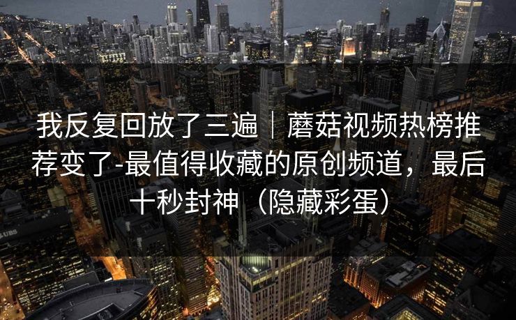 我反复回放了三遍|蘑菇视频热榜推荐变了-最值得收藏的原创频道,最后十秒封神(隐藏彩蛋) 我反复回放了三遍|蘑菇视频热榜推荐变了-最值得收藏的原创频道,最后十秒封神(隐藏彩蛋)