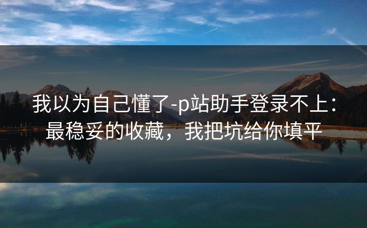 我以为自己懂了-p站助手登录不上：最稳妥的收藏，我把坑给你填平