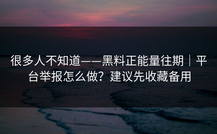 很多人不知道——黑料正能量往期｜平台举报怎么做？建议先收藏备用