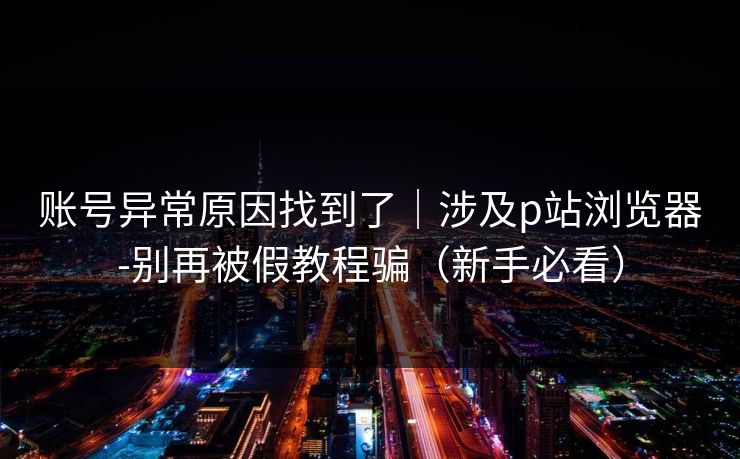 账号异常原因找到了｜涉及p站浏览器-别再被假教程骗（新手必看）