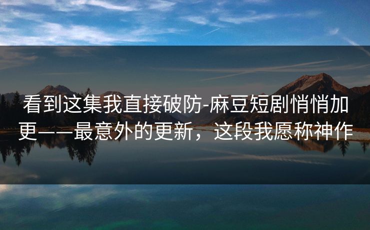 看到这集我直接破防-麻豆短剧悄悄加更——最意外的更新，这段我愿称神作