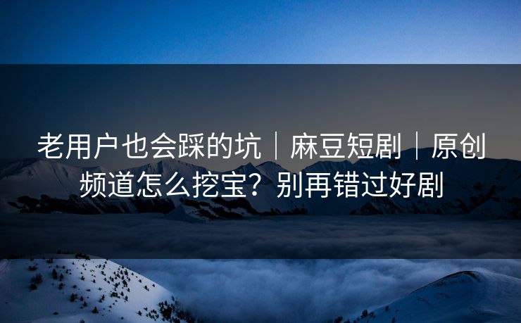 老用户也会踩的坑|麻豆短剧|原创频道怎么挖宝?别再错过好剧 老用户也会踩的坑|麻豆短剧|原创频道怎么挖宝?别再错过好剧