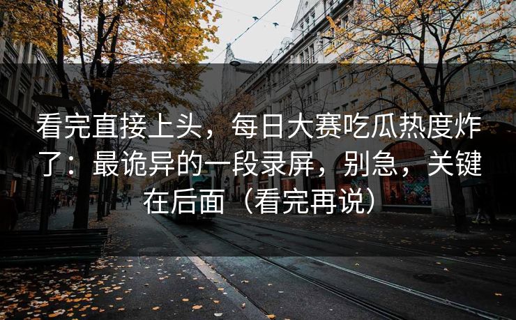 看完直接上头,每日大赛吃瓜热度炸了:最诡异的一段录屏,别急,关键在后面(看完再说) 看完直接上头,每日大赛吃瓜热度炸了:最诡异的一段录屏,别急,关键在后面(看完再说)