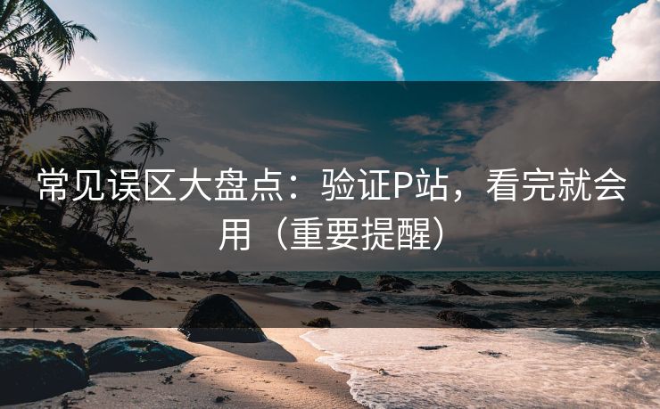 常见误区大盘点:验证P站,看完就会用(重要提醒) 常见误区大盘点:验证P站,看完就会用(重要提醒)