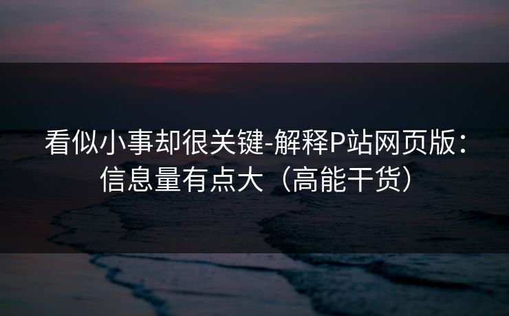 看似小事却很关键-解释P站网页版:信息量有点大(高能干货) 看似小事却很关键-解释P站网页版:信息量有点大(高能干货)