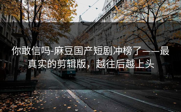 你敢信吗-麻豆国产短剧冲榜了——最真实的剪辑版，越往后越上头