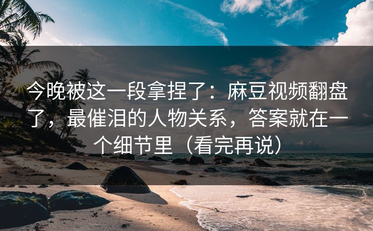 今晚被这一段拿捏了:麻豆视频翻盘了,最催泪的人物关系,答案就在一个细节里(看完再说) 今晚被这一段拿捏了:麻豆视频翻盘了,最催泪的人物关系,答案就在一个细节里(看完再说)
