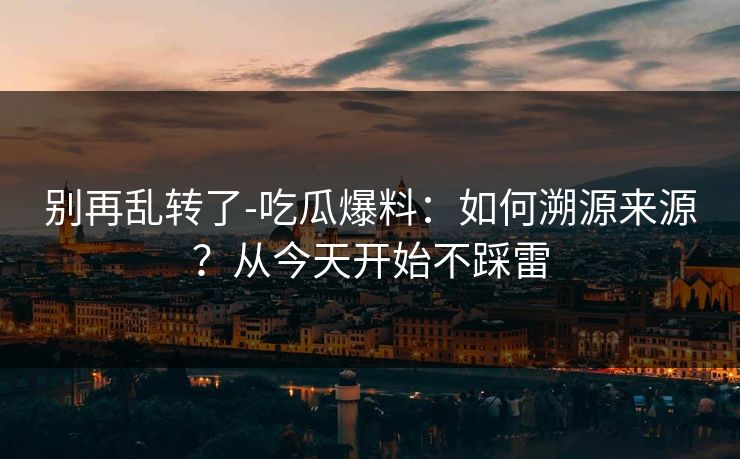 别再乱转了-吃瓜爆料:如何溯源来源?从今天开始不踩雷 别再乱转了-吃瓜爆料:如何溯源来源?从今天开始不踩雷