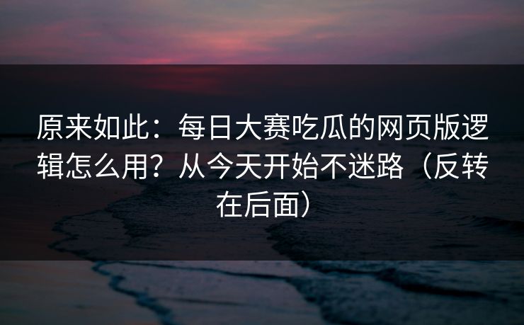 原来如此:每日大赛吃瓜的网页版逻辑怎么用?从今天开始不迷路(反转在后面) 原来如此:每日大赛吃瓜的网页版逻辑怎么用?从今天开始不迷路(反转在后面)
