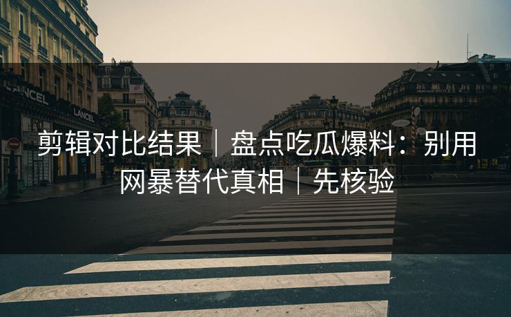 剪辑对比结果｜盘点吃瓜爆料：别用网暴替代真相｜先核验