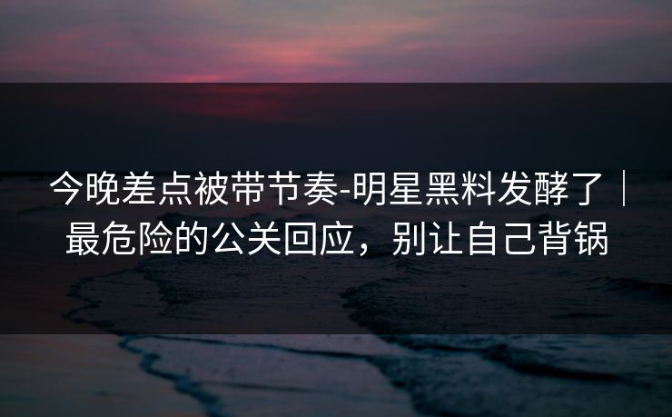 今晚差点被带节奏-明星黑料发酵了|最危险的公关回应,别让自己背锅 今晚差点被带节奏-明星黑料发酵了|最危险的公关回应,别让自己背锅