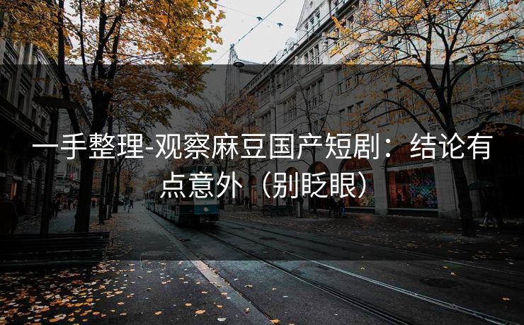 一手整理-观察麻豆国产短剧:结论有点意外(别眨眼) 一手整理-观察麻豆国产短剧:结论有点意外(别眨眼)
