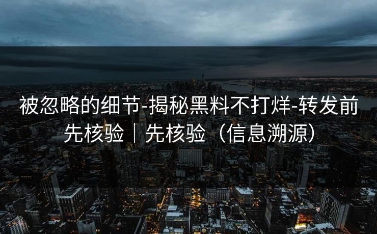被忽略的细节-揭秘黑料不打烊-转发前先核验|先核验(信息溯源) 被忽略的细节-揭秘黑料不打烊-转发前先核验|先核验(信息溯源)