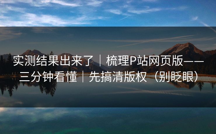 实测结果出来了｜梳理P站网页版——三分钟看懂｜先搞清版权（别眨眼）