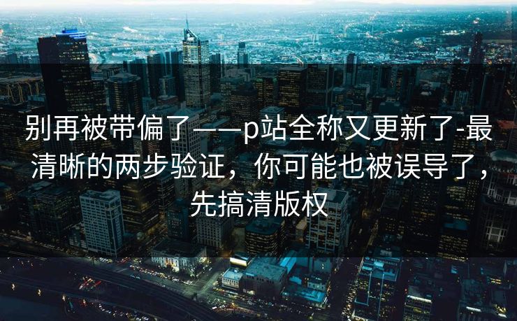 别再被带偏了——p站全称又更新了-最清晰的两步验证，你可能也被误导了，先搞清版权