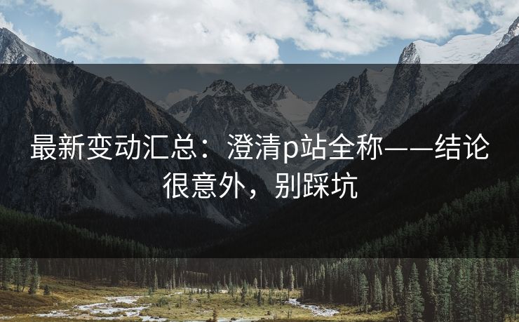 最新变动汇总：澄清p站全称——结论很意外，别踩坑