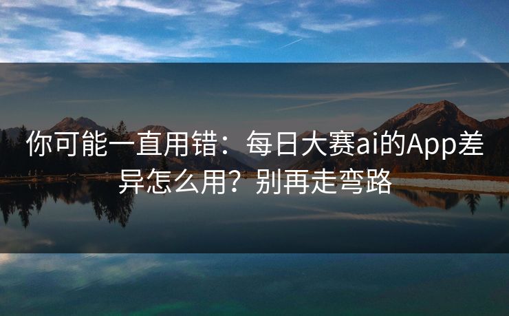 你可能一直用错：每日大赛ai的App差异怎么用？别再走弯路