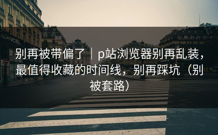 别再被带偏了|p站浏览器别再乱装,最值得收藏的时间线,别再踩坑(别被套路) 别再被带偏了|p站浏览器别再乱装,最值得收藏的时间线,别再踩坑(别被套路)