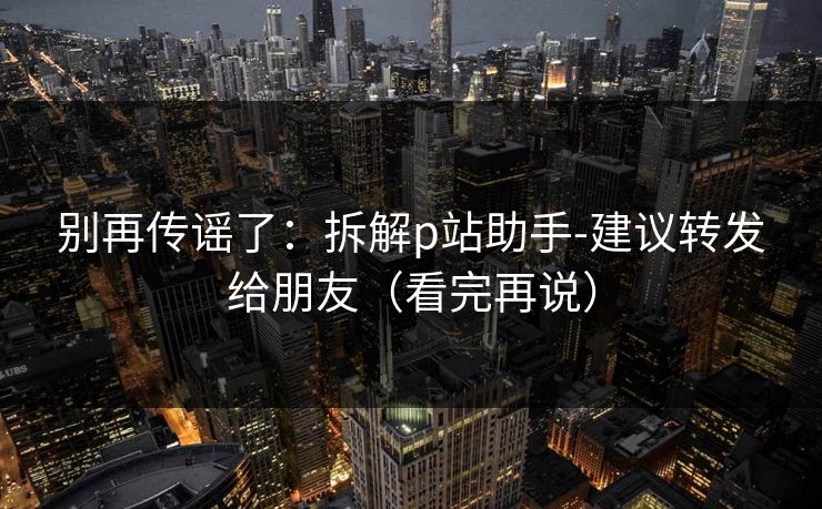别再传谣了：拆解p站助手-建议转发给朋友（看完再说）