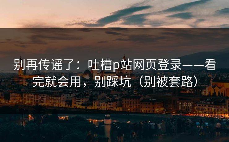 别再传谣了：吐槽p站网页登录——看完就会用，别踩坑（别被套路）