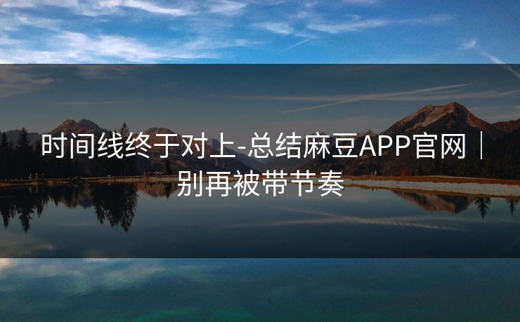 时间线终于对上-总结麻豆APP官网｜别再被带节奏