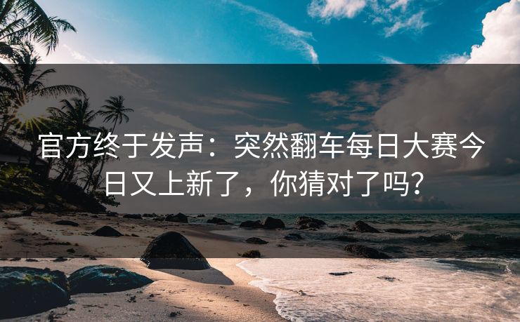 官方终于发声:突然翻车每日大赛今日又上新了,你猜对了吗? 官方终于发声:突然翻车每日大赛今日又上新了,你猜对了吗?