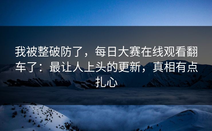 我被整破防了，每日大赛在线观看翻车了：最让人上头的更新，真相有点扎心