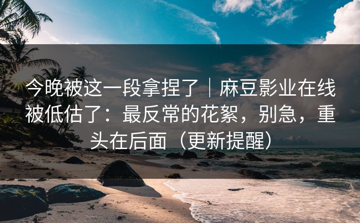 今晚被这一段拿捏了｜麻豆影业在线被低估了：最反常的花絮，别急，重头在后面（更新提醒）
