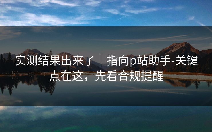 实测结果出来了｜指向p站助手-关键点在这，先看合规提醒
