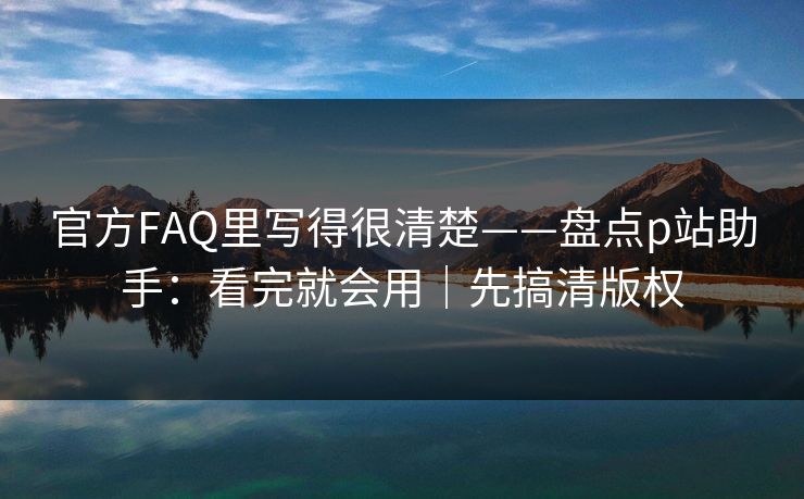 官方FAQ里写得很清楚——盘点p站助手：看完就会用｜先搞清版权