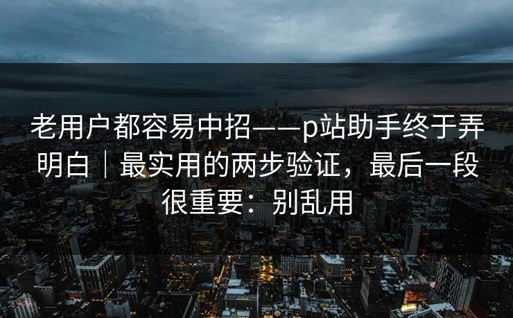 老用户都容易中招——p站助手终于弄明白｜最实用的两步验证，最后一段很重要：别乱用